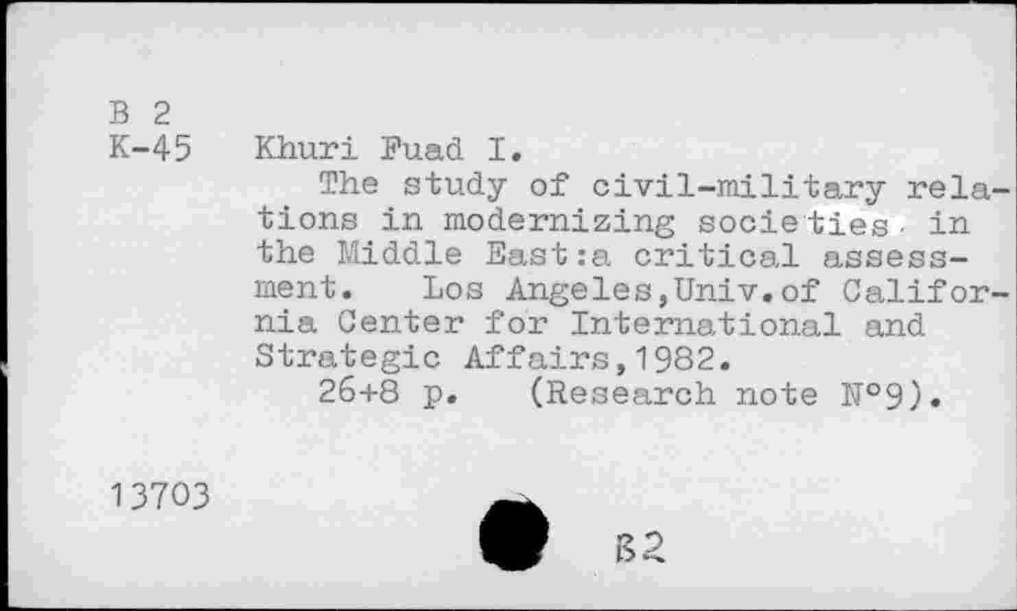 ﻿B 2
K-45	Khuri Buad I.
The study of civil-military relations in modernizing socie ties • in the Middle East:a critical assessment. Los Angeles,Univ.of California Center for International and Strategic Affairs,1982.
26+8 p. (Research note №9).
13703
B2